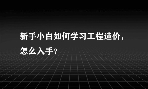 新手小白如何学习工程造价，怎么入手？