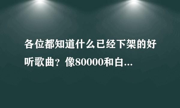 各位都知道什么已经下架的好听歌曲？像80000和白山茶那样？
