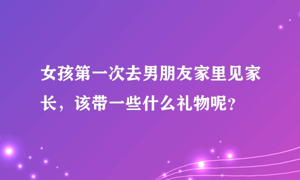 女孩第一次去男朋友家里见家长，该带一些什么礼物呢？