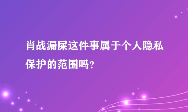 肖战漏屎这件事属于个人隐私保护的范围吗？