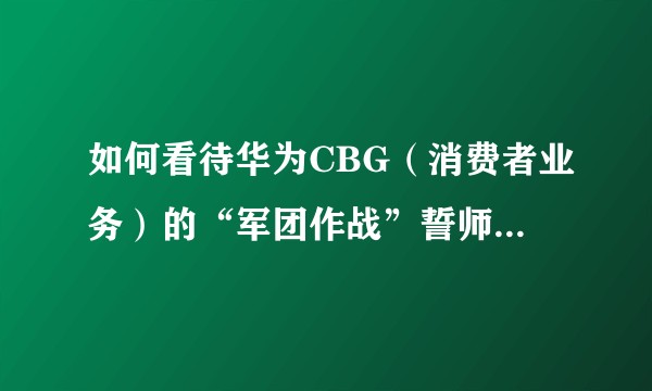 如何看待华为CBG(消费者业务)的“军团作战”誓师活动以及“三年一千,五年一千五”的营收目标?