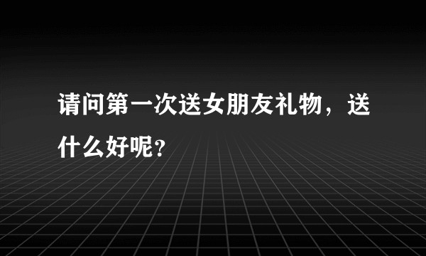 请问第一次送女朋友礼物，送什么好呢？
