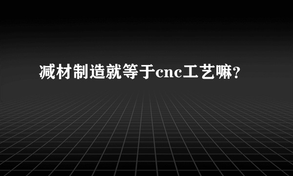 减材制造就等于cnc工艺嘛？