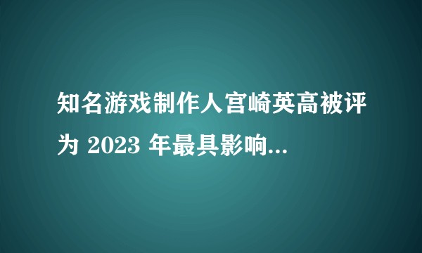 知名游戏制作人宫崎英高被评为 2023 年最具影响力的 100 人，该制作人有哪些优秀作品？