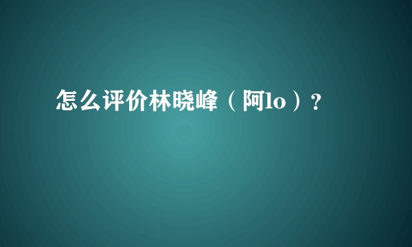 怎么评价林晓峰（阿lo）？