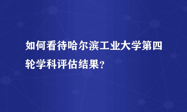 如何看待哈尔滨工业大学第四轮学科评估结果？