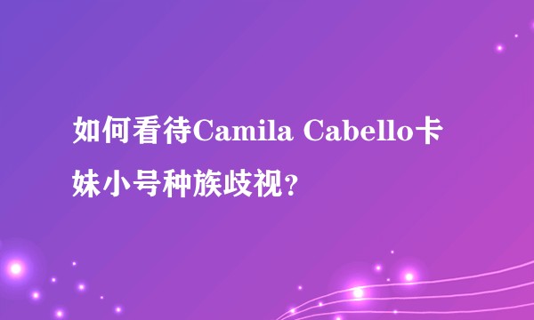 如何看待Camila Cabello卡妹小号种族歧视？