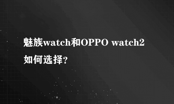 魅族watch和OPPO watch2如何选择?