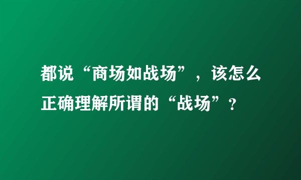 都说“商场如战场”，该怎么正确理解所谓的“战场”？