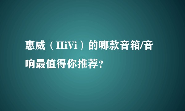 惠威(HiVi)的哪款音箱/音响最值得你推荐?