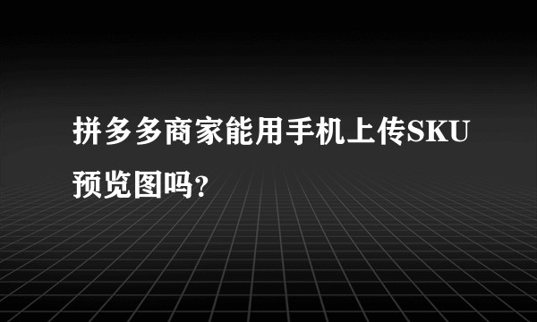 拼多多商家能用手机上传SKU预览图吗？