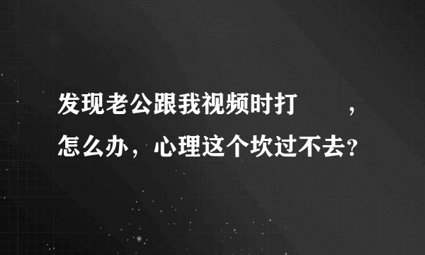 发现老公跟我视频时打✈️，怎么办，心理这个坎过不去？