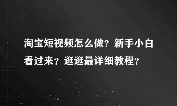 淘宝短视频怎么做？新手小白看过来？逛逛最详细教程？