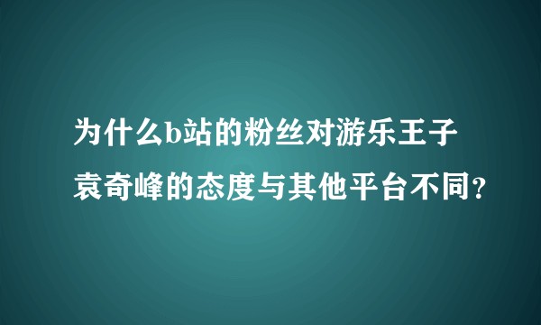 为什么b站的粉丝对游乐王子袁奇峰的态度与其他平台不同？