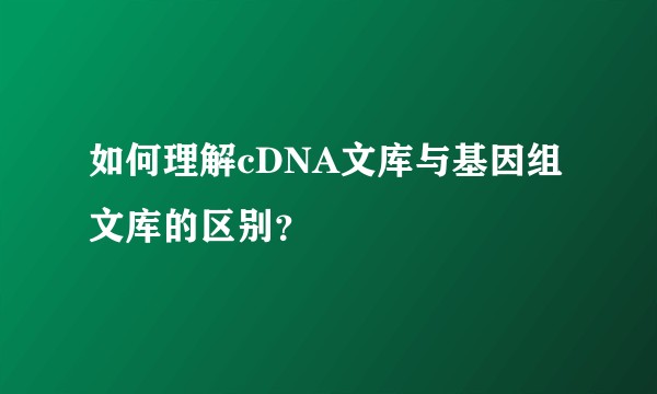 如何理解cDNA文库与基因组文库的区别？