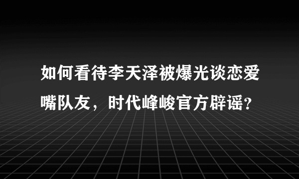 如何看待李天泽被爆光谈恋爱嘴队友，时代峰峻官方辟谣？