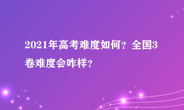 2021年高考难度如何？全国3卷难度会咋样？