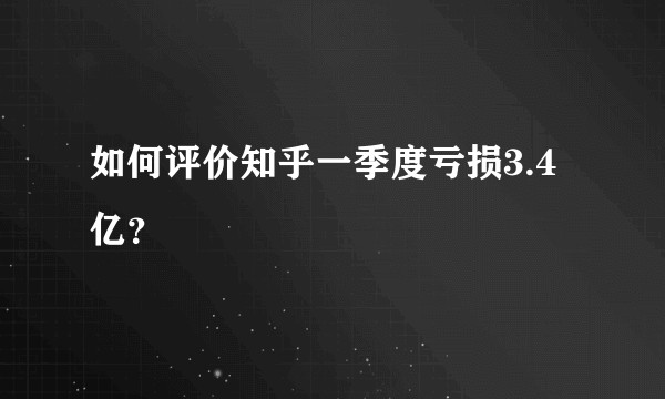 如何评价知乎一季度亏损3.4亿？
