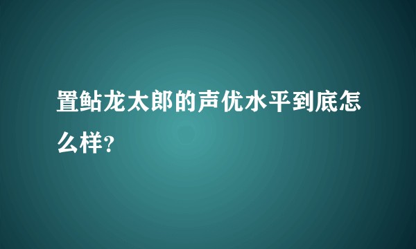 置鲇龙太郎的声优水平到底怎么样？