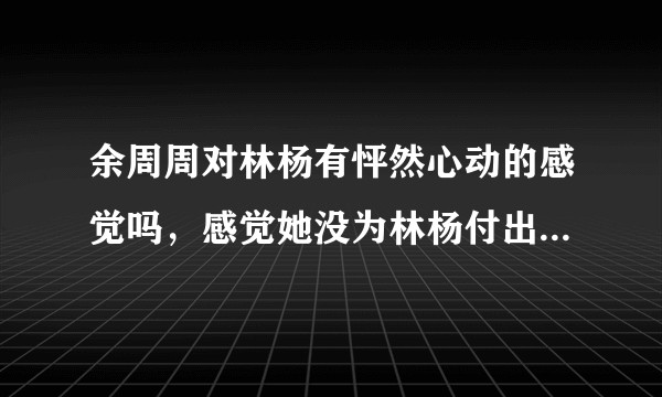 余周周对林杨有怦然心动的感觉吗，感觉她没为林杨付出什么，林杨一直在付出，林杨是不是爱的太卑微了?