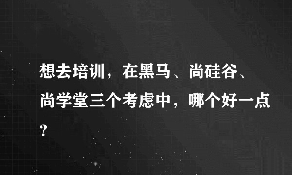 想去培训，在黑马、尚硅谷、尚学堂三个考虑中，哪个好一点？