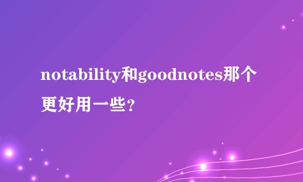 notability和goodnotes那个更好用一些？