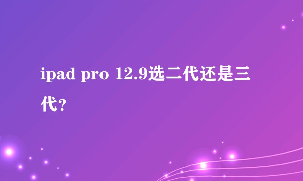 ipad pro 12.9选二代还是三代？