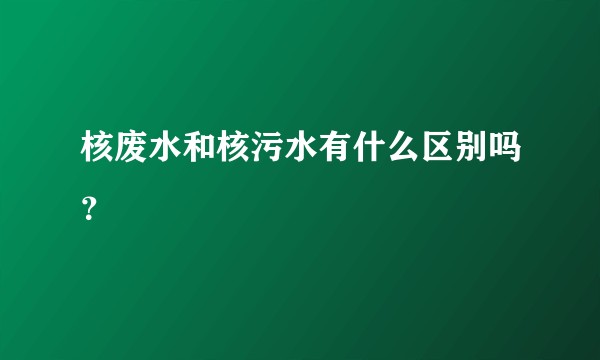 核废水和核污水有什么区别吗？