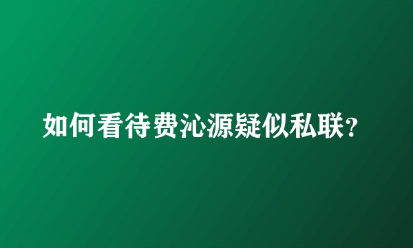 如何看待费沁源疑似私联?