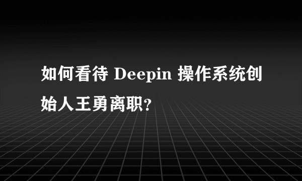 如何看待 Deepin 操作系统创始人王勇离职?