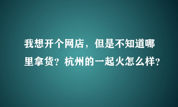 我想开个网店，但是不知道哪里拿货？杭州的一起火怎么样？