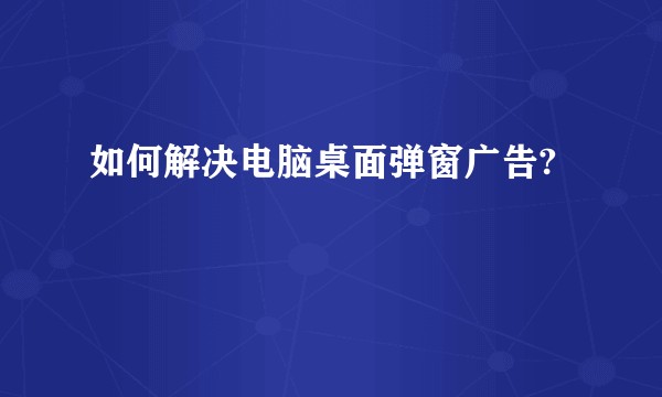 如何解决电脑桌面弹窗广告?