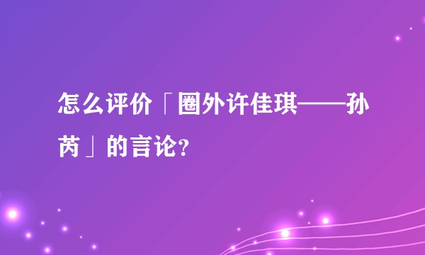 怎么评价「圈外许佳琪——孙芮」的言论？