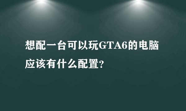 想配一台可以玩GTA6的电脑应该有什么配置？