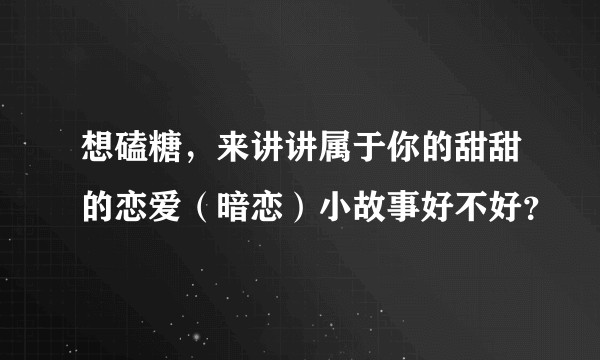 想磕糖，来讲讲属于你的甜甜的恋爱（暗恋）小故事好不好？