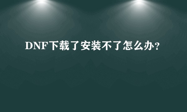 DNF下载了安装不了怎么办？