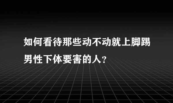 如何看待那些动不动就上脚踢男性下体要害的人?