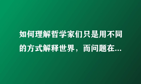 如何理解哲学家们只是用不同的方式解释世界，而问题在于改变世界？
