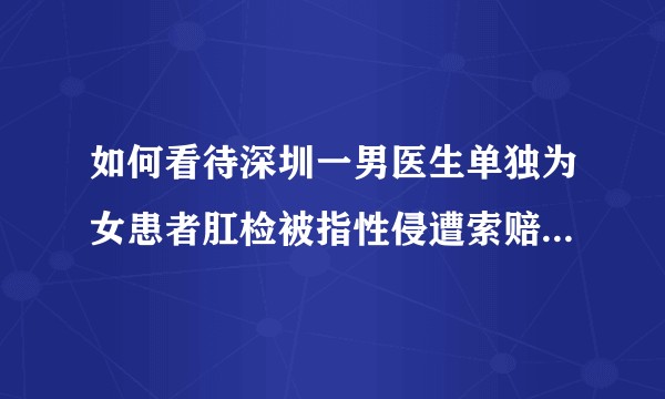 如何看待深圳一男医生单独为女患者肛检被指性侵遭索赔20万?还有哪些信息值得关注?