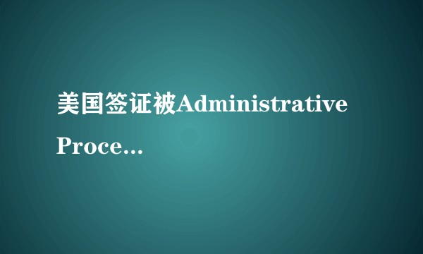 美国签证被Administrative Processing后要多久能好？