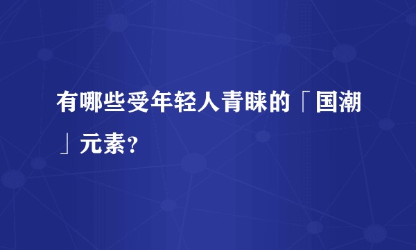 有哪些受年轻人青睐的「国潮」元素?