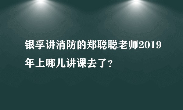 银孚讲消防的郑聪聪老师2019年上哪儿讲课去了？