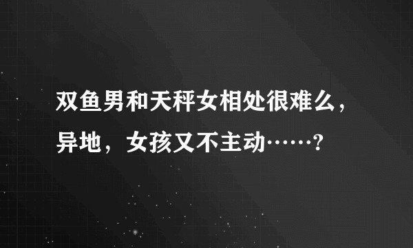 双鱼男和天秤女相处很难么，异地，女孩又不主动……?