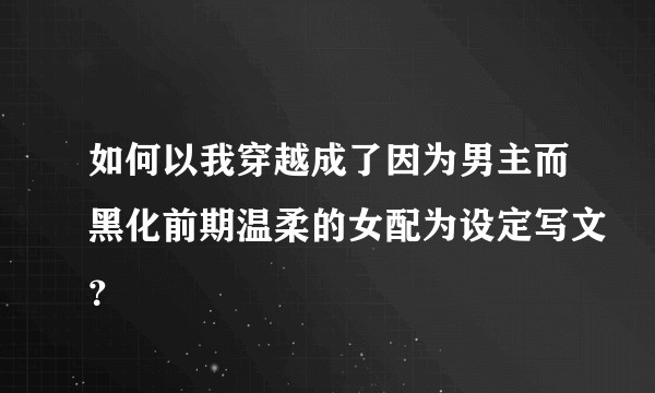 如何以我穿越成了因为男主而黑化前期温柔的女配为设定写文？