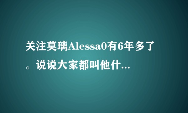关注莫璃Alessa0有6年多了。说说大家都叫他什么外号？