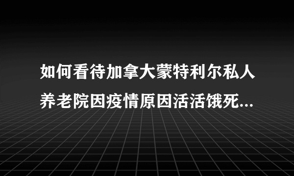如何看待加拿大蒙特利尔私人养老院因疫情原因活活饿死31名老人?
