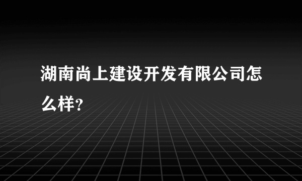 湖南尚上建设开发有限公司怎么样？