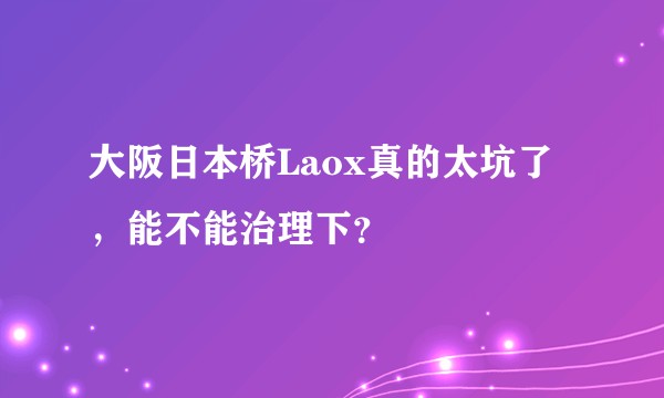 大阪日本桥Laox真的太坑了，能不能治理下？