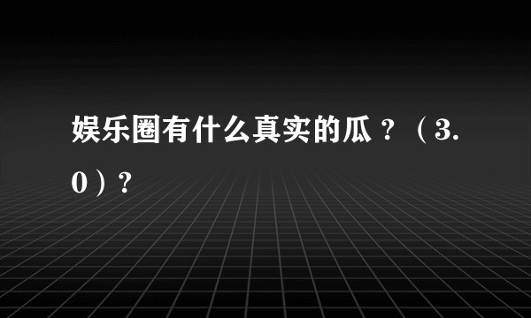 娱乐圈有什么真实的瓜 ? （3.0）?