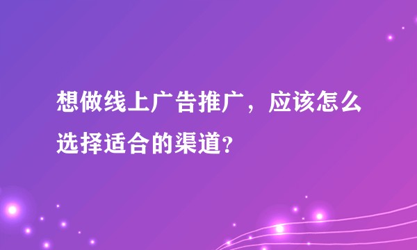 想做线上广告推广，应该怎么选择适合的渠道？